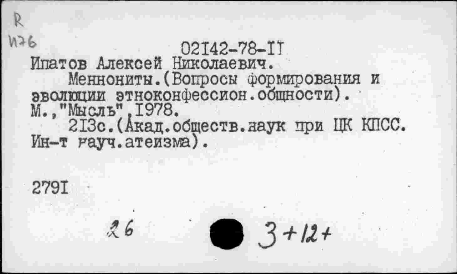 ﻿ь	02142-78-1Т
Ипатов Алексей Николаевич.
Меннониты.(Вопросы формирования и эволюции этноконфессион.общности). М., "Мы ель". 1978.
213с.(Акад.обществ.наук при ЦК КПСС. Ин-т науч.атеизма).
2791
ф 3+12 +